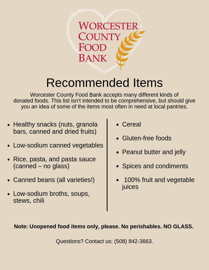 recommended food items when planning a food drive. It has the Worcester County Food Bank logo and the heading Recommended Items. The text reads," Worcester County Food Bank accepts many different kinds of donated foods. This list isn't intended to be comprehensive, but should give you an idea of some of the items most often in need at local pantries. Healthy snacks (nuts, granola bars, canned and dried fruits). Low sodium canned vegetables. Rice, past, and pasta sauce (canned - no glass). Canned beans (all varieties!). Low sodium broths, soups, stews, chili). Cereal. Gluten-free foods. Peanut butter and jelly. Spices and condiments. 100% fruit and vegetable juices. Note: unopened foods only, please. No perishables. NO GLASS. Questions? Contact us: (508) 842-3663.